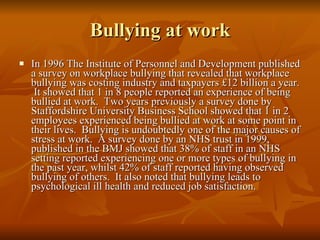 Bullying at work In 1996 The Institute of Personnel and Development published a survey on workplace bullying that revealed that workplace bullying was costing industry and taxpayers £12 billion a year.  It showed that 1 in 8 people reported an experience of being bullied at work.  Two years previously a survey done by Staffordshire University Business School showed that 1 in 2 employees experienced being bullied at work at some point in their lives.  Bullying is undoubtedly one of the major causes of stress at work.  A survey done by an NHS trust in 1999, published in the BMJ showed that 38% of staff in an NHS setting reported experiencing one or more types of bullying in the past year, whilst 42% of staff reported having observed bullying of others.  It also noted that bullying leads to psychological ill health and reduced job satisfaction. 