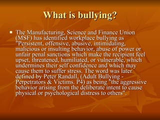What is bullying? The Manufacturing, Science and Finance Union (MSF) has identified workplace bullying as "Persistent, offensive, abusive, intimidating, malicious or insulting behavior, abuse of power or unfair penal sanctions which make the recipient feel upset, threatened, humiliated, or vulnerable, which undermines their self confidence and which may cause them to suffer stress. The word was later defined by Peter Randall, (Adult Bullying - Perpetrators & Victims. P4) as being "the aggressive behavior arising from the deliberate intent to cause physical or psychological distress to others". 