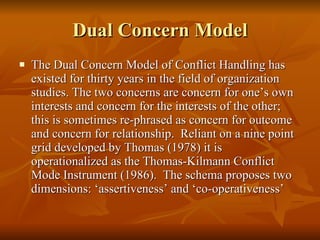 Dual Concern Model The Dual Concern Model of Conflict Handling has existed for thirty years in the field of organization studies. The two concerns are concern for one’s own interests and concern for the interests of the other; this is sometimes re-phrased as concern for outcome and concern for relationship.  Reliant on a nine point grid developed by Thomas (1978) it is operationalized as the Thomas-Kilmann Conflict Mode Instrument (1986).  The schema proposes two dimensions: ‘assertiveness’ and ‘co-operativeness’  