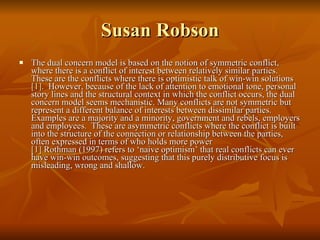 Susan Robson The dual concern model is based on the notion of symmetric conflict, where there is a conflict of interest between relatively similar parties. These are the conflicts where there is optimistic talk of win-win solutions [1] .  However, because of the lack of attention to emotional tone, personal story lines and the structural context in which the conflict occurs, the dual concern model seems mechanistic. Many conflicts are not symmetric but represent a different balance of interests between dissimilar parties.  Examples are a majority and a minority, government and rebels, employers and employees.  These are asymmetric conflicts where the conflict is built into the structure of the connection or relationship between the parties, often expressed in terms of who holds more power  [1]  Rothman (1997) refers to ‘naive optimism’ that real conflicts can ever have win-win outcomes, suggesting that this purely distributive focus is misleading, wrong and shallow. 