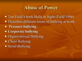 Abuse of Power Tim Field’s book Bully in Sight (Field 1996) Describes different forms of bullying at work: Pressure bullying .  Corporate bullying   Organizational Bullying  Client Bullying  Serial Bullying 