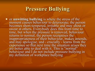 Pressure Bullying or  unwitting bullying  is where the stress of the moment causes behaviour to deteriorate; the person becomes short-tempered, irritable and may shout or swear at others. Everybody does this from time to time, but when the pressure is removed, behaviour returns to normal, the person recognises the inappropriateness of their behaviour, makes amends, and may apologise, and - crucially - learns from the experience so that next time the situation arises they are better able to deal with it. This is "normal" behaviour and I do not include pressure bullying in my definition of workplace bullying 