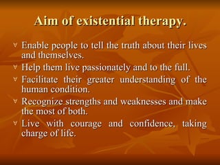 Aim of existential therapy. Enable people to tell the truth about their lives and themselves.  Help them live passionately and to the full.   Facilitate their greater understanding of the human condition. Recognize strengths and weaknesses and make the most of both.  Live with courage and confidence, taking charge of life.  