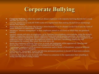 Corporate Bullying Corporate bullying  is where the employer abuses employees with impunity knowing that the law is weak and jobs are scarce, eg:  coercing employees to work 60/70/80 weeks on a regular basis then making life hell for (or dismissing) anyone who objects  dismissing anyone who looks like having a stress breakdown as it's cheaper (in the UK) to pay the costs of unfair dismissal at Employment Tribunal introduces "absence management" to deny employees annual or sick leave to which they are genuinely entitled  regularly snoops and spies on employees, eg by listening in to telephone conversations, using the mystery shopper, contacting customers behind employees backs and asking leading questions, conducting covert video surveillance (perhaps by fellow employees), sending personnel officers or private investigators to an employee's home to interrogate the employees whilst on sick leave, threatening employees with interrogation the moment they return from sick leave, etc.  deems any employee suffering from  stress  as weak and inadequate whilst aggressively ignoring and denying the  cause  of stress (usually bad management and bullying)  "encourages" employees (with promises of promotion and/or threats of disciplinary action) to fabricate complaints about their colleagues  employees are "encouraged" to give up full-time permanent positions in favour of short-term contracts; anyone who resists has their life made hell  Corporate bullying can only be dealt with if there is a consensus in the organization that something is wrong and that talent is being wasted.  