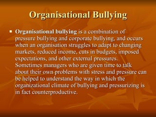 Organisational Bullying Organisational bullying  is a combination of pressure bullying and corporate bullying, and occurs when an organisation struggles to adapt to changing markets, reduced income, cuts in budgets, imposed expectations, and other external pressures.  Sometimes managers who are given time to talk about their own problems with stress and pressure can be helped to understand the way in which the organizational climate of bullying and pressurizing is in fact counterproductive.  