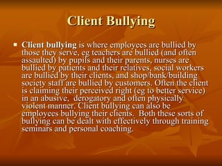 Client Bullying Client bullying  is where employees are bullied by those they serve, eg teachers are bullied (and often assaulted) by pupils and their parents, nurses are bullied by patients and their relatives, social workers are bullied by their clients, and shop/bank/building society staff are bullied by customers. Often the client is claiming their perceived right (eg to better service) in an abusive,  derogatory and often physically violent manner. Client bullying can also be employees bullying their clients.  Both these sorts of bullying can be dealt with effectively through training seminars and personal coaching.  