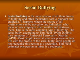 Serial Bullying Serial bullying  is the most serious of all these forms of bullying and often the hardest sort to pinpoint and eradicate. It happens where the source of all dysfunction can be traced to one individual, who picks on one employee after another and destroys them. This is the most common type of bullying. The serial bully, according to Tim Field (1996) exhibits the symptoms of Antisocial Personality Disorder (APD). Most people know at least one person in their life with the profile of the serial bully; most people do not recognise this person as a sociopath. Tim Field estimates one person in thirty is a sociopath.  