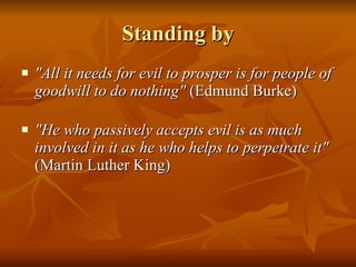 Standing by "All it needs for evil to prosper is for people of goodwill to do nothing"  (Edmund Burke) "He who passively accepts evil is as much involved in it as he who helps to perpetrate it"  (Martin Luther King) 