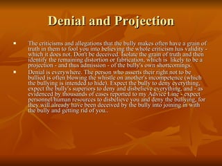 Denial and Projection The criticisms and allegations that the bully makes often have a grain of truth in them to fool you into believing the whole criticism has validity - which it does not. Don't be deceived. Isolate the grain of truth and then identify the remaining distortion or fabrication, which is  likely to be a projection - and thus admission - of the bully's own shortcomings.  Denial is everywhere. The person who asserts their right not to be bullied is often blowing the whistle on another's incompetence (which the bullying is intended to hide). Expect the bully to deny everything, expect the bully's superiors to deny and disbelieve everything, and - as evidenced by thousands of cases reported to my Advice Line - expect personnel/human resources to disbelieve you and deny the bullying, for they will already have been deceived by the bully into joining in with the bully and getting rid of you..  
