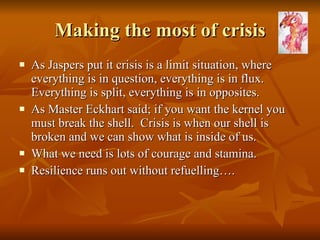 Making the most of crisis As Jaspers put it crisis is a limit situation, where everything is in question, everything is in flux. Everything is split, everything is in opposites.  As Master Eckhart said; if you want the kernel you must break the shell.  Crisis is when our shell is broken and we can show what is inside of us.  What we need is lots of courage and stamina.  Resilience runs out without refuelling…. 