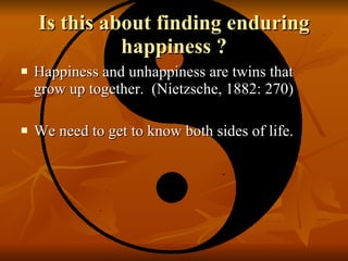 Is this about finding enduring happiness ? Happiness and unhappiness are twins that grow up together.  (Nietzsche, 1882: 270) We need to get to know both sides of life.  