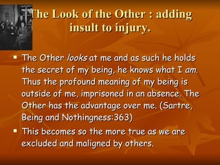 The Look of the Other : adding insult to injury. The Other  looks  at me and as such he holds the secret of my being, he knows what I  am . Thus the profound meaning of my being is outside of me, imprisoned in an absence. The Other has the advantage over me. (Sartre, Being and Nothingness:363)  This becomes so the more true as we are excluded and maligned by others.  