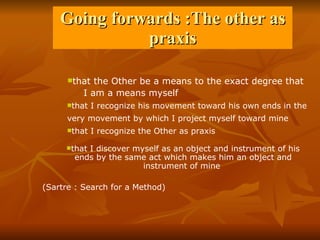 Going forwards :The other as praxis that the Other be a means to the exact degree that  I am a means myself  that I recognize the Other as praxis  that I recognize his movement toward his own ends in the  very movement by which I project myself toward mine   that I discover myself as an object and instrument of his ends by the same act which makes him an object and instrument of mine  (Sartre : Search for a Method) 