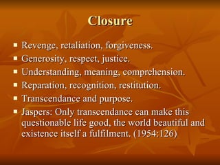 Closure Revenge, retaliation, forgiveness. Generosity, respect, justice.  Understanding, meaning, comprehension. Reparation, recognition, restitution. Transcendance and purpose.  Jaspers: Only transcendance can make this questionable life good, the world beautiful and existence itself a fulfilment. (1954:126) 