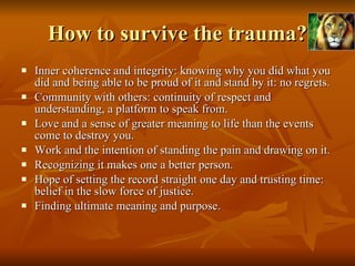 How to survive the trauma? Inner coherence and integrity: knowing why you did what you did and being able to be proud of it and stand by it: no regrets.  Community with others: continuity of respect and understanding, a platform to speak from.  Love and a sense of greater meaning to life than the events come to destroy you. Work and the intention of standing the pain and drawing on it.  Recognizing it makes one a better person.  Hope of setting the record straight one day and trusting time: belief in the slow force of justice.  Finding ultimate meaning and purpose. 