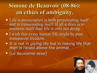 Simone de Beauvoir (08-86):  an ethics of ambiguity.  Life is preoccupied in both perpetuating itself and in transcending itself. If all it does is to maintain itself than life is only not dying.  I wish that every human life might be pure transparent freedom.  It is not in giving life but in risking life that man is raised above the animal. (Le deuxieme sexe ) 
