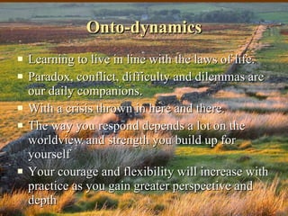 Onto-dynamics Learning to live in line with the laws of life.  Paradox, conflict, difficulty and dilemmas are our daily companions.  With a crisis thrown in here and there. The way you respond depends a lot on the worldview and strength you build up for yourself  Your courage and flexibility will increase with practice as you gain greater perspective and depth 