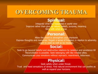 OVERCOMING TRAUMA Spiritual: Integrate what has happened in world view Improve rather than give up values, beliefs, purpose, meaning. Stick with what is true. Personal: Allow the event to strengthen your character Express thoughts and memories. Regain a sense of freedom in relation to adversity. Learn to yield as well as be resolute. Social: Seek to go beyond hateful and destructive relations by isolation and avoidance till Reconciliation is possible. Seek belonging with like minded allies. Communicate your emotions without reproach, resentment, bitterness. Physical: Seek safety when under threat.  Trust  and heed sensations of stress. Find natural environment that can soothe as  well as expand your horizons. 