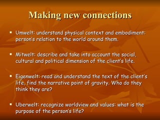 Making new connections Umwelt: understand physical context and embodiment: person’s relation to the world around them.  Mitwelt: describe and take into account the social, cultural and political dimension of the client’s life.  Eigenwelt: read and understand the text of the client’s life, find the narrative point of gravity. Who do they think they are? Uberwelt: recognize worldview and values: what is the purpose of the person’s life? 
