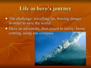 Life as hero’s journey The challenge: travelling far, braving danger in order to save the world.  Have an adventure, then return to safety: home coming, using our compass. 