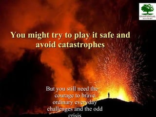 You might try to play it safe and avoid catastrophes But you still need the courage to brave ordinary everyday challenges and the odd crisis 
