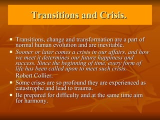 Transitions and Crisis.  Transitions, change and transformation are a part of normal human evolution and are inevitable.  Sooner or later comes a crisis in our affairs, and how we meet it determines our future happiness and success. Since the beginning of time, every form of life has been called upon to meet such crisis.  Robert Collier. Some crises are so profound they are experienced as catastrophe and lead to trauma.  Be prepared for difficulty and at the same time aim for harmony. 
