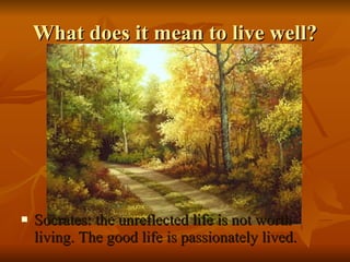 Socrates: the unreflected life is not worth living. The good life is passionately lived. What does it mean to live well? 