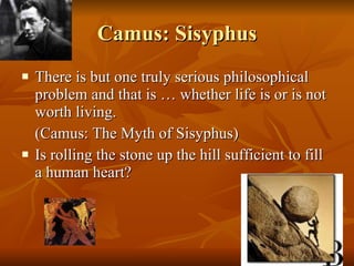 Camus: Sisyphus There is but one truly serious philosophical problem and that is … whether life is or is not worth living.  (Camus: The Myth of Sisyphus) Is rolling the stone up the hill sufficient to fill a human heart? 