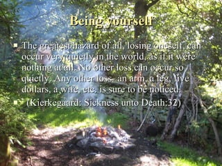 Being yourself The greatest hazard of all, losing oneself, can occur very quietly in the world, as if it were nothing at all. No other loss can occur so quietly. Any other loss- an arm, a leg, five dollars, a wife, etc. is sure to be noticed. (Kierkegaard: Sickness unto Death:32) 