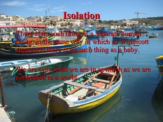 Isolation There is no such thing as a separate human being, in the same way in which as Winnicott suggested there is no such thing as a baby.  We are only what we are in as much as we are connected to a world.  