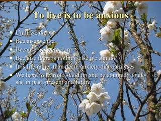 To live is to be anxious Until we die Because we die Because we were born Because there is nothing else we can do It is life rather than death anxiety that paralyses  We have to learn to stand up and be counted;  to ek-sist in past, present and future 