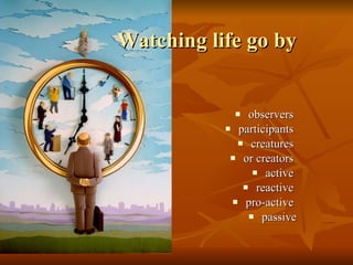Watching life go by observers  participants  creatures  or creators  active  reactive  pro-active  passive 