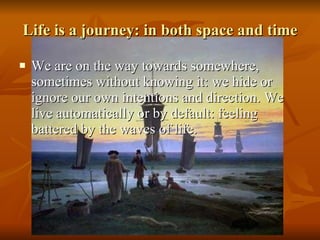 Life is a journey: in both space and time We are on the way towards somewhere, sometimes without knowing it: we hide or ignore our own intentions and direction. We live automatically or by default: feeling battered by the waves of life.  