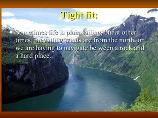 Tight fit: Sometimes life is plain sailing, but at other times, prevailing winds are from the north, or we are having to navigate between a rock and a hard place..  