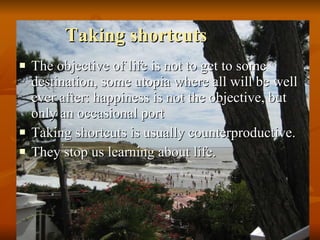 Taking shortcuts The objective of life is not to get to some destination, some utopia where all will be well ever after: happiness is not the objective, but only an occasional port Taking shortcuts is usually counterproductive.  They stop us learning about life.  