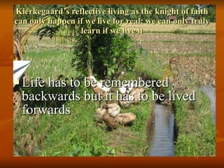 Kierkegaard’s reflective living as the knight of faith can only happen if we live for real: we can only truly learn if we live it Life has to be remembered backwards but it has to be lived forwards 
