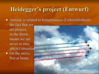 Heidegger’s project (Entwurf) Anxiety is related to homelessness (Unheimlichkeit):  the fact that we  are project,  in the throw, means we are never at ease,  always unsettled On the move,  Not at home. 