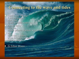 Connecting to the wave and tides Until I saw the sea  I did not know  that wind  could wrinkle water so  I never knew  that sun  could splinter a whole sea of blue  nor  did I know before,  a sea breathes in and out  upon a shore  by Lilian Moore   