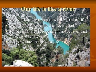 Our life is like a river We wind our own way down the road of life When it flows steadily that feels good Set patterns are like sediment in the river that make us stagnate Get back into the flow of life  