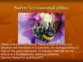 Sartre’s existential ethics There is no abstract ethics. There is only an ethics in a situation and therefore it is concrete. An abstract ethics is that of the good conscience. It assumes that one can be ethical in a fundamentally unethical situation . (Sartre, Notes For an Ethics:17) 