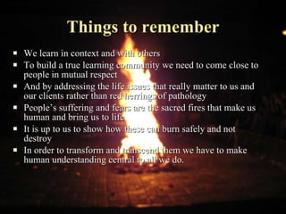 Things to remember We learn in context and with others To build a true learning community we need to come close to people in mutual respect And by addressing the life issues that really matter to us and our clients rather than red herrings of pathology People’s suffering and fears are the sacred fires that make us human and bring us to life It is up to us to show how these can burn safely and not destroy In order to transform and transcend them we have to make human understanding central to all we do.  