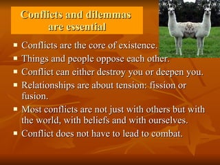 Conflicts and dilemmas  are essential Conflicts are the core of existence. Things and people oppose each other. Conflict can either destroy you or deepen you.  Relationships are about tension: fission or fusion.  Most conflicts are not just with others but with the world, with beliefs and with ourselves. Conflict does not have to lead to combat. 