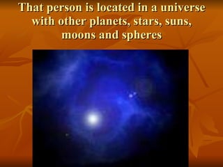 That person is located in a universe with other planets, stars, suns, moons and spheres 