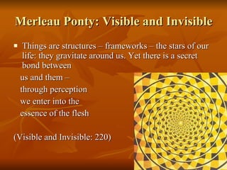 Merleau Ponty: Visible and Invisible Things are structures – frameworks – the stars of our life: they gravitate around us. Yet there is a secret bond between  us and them –  through perception  we enter into the  essence of the flesh (Visible and Invisible: 220) 