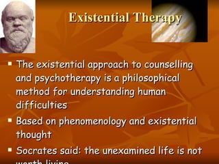 Existential Therapy The existential approach to counselling and psychotherapy is a philosophical method for understanding human difficulties Based on phenomenology and existential thought Socrates said: the unexamined life is not worth living. 