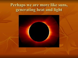Perhaps we are more like suns, generating heat and light 