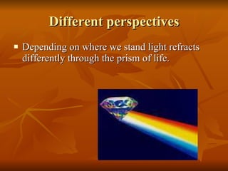 Different perspectives Depending on where we stand light refracts differently through the prism of life. 