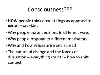 Consciousness???
•HOW people think about things as opposed to
WHAT they think
•Why people make decisions in different ways
•Why people respond to different motivators
•Why and how values arise and spread
•The nature of change and the forces of
disruption – everything counts – how to shift
context

 