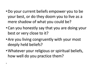 • Do your current beliefs empower you to be
your best, or do they doom you to live as a
mere shadow of what you could be?
• Can you honestly say that you are doing your
best or very close to it?
• Are you living congruently with your most
deeply held beliefs?
• Whatever your religious or spiritual beliefs,
how well do you practice them?
.

 