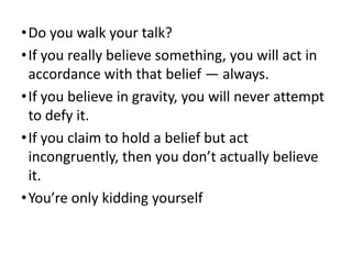 • Do you walk your talk?
• If you really believe something, you will act in
accordance with that belief — always.
• If you believe in gravity, you will never attempt
to defy it.
• If you claim to hold a belief but act
incongruently, then you don’t actually believe
it.
• You’re only kidding yourself

 